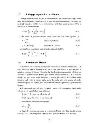 18
1.7 La legge logaritmica modificata.
La legge logaritmica (1.28) può essere modificata per tenere conto degli effetti
della forza di Coriolis. Si ottiene così la legge logaritmica modificata (modified log
law) [2], equazione (1.38), che si può ritenere valida fino a una quota di 300m in
condizioni di stabilità neutra.






⋅+





⋅=
h
z
z
zu
zU 75,5ln
*
)(
0κ
(1.38)
Con h, altezza di gradiente, che può essere stimata con la relazione seguente [2]:
f
u
h
⋅
≈
6
*
altezza di gradiente (1.39)
)sin(2 ϕ⋅Ω⋅=f parametro di Coriolis (1.40)
Un’altra legge logaritmica modificata è quella data da [14]:






⋅+




 +
⋅=
h
z
z
zzu
zU 75,5ln
*
)(
0
0
κ
(1.41)
1.8 Il vento alla Ekman.
Ekman trovò una soluzione analitica alle equazioni del moto all’interno dello SLA
sotto particolari ipotesi semplificative. Tra le varie ipotesi sotto le quali valgono le
relazioni proposte da Ekman c’è quella che KM, la viscosità cinematica effettiva, sia
costante. In questa maniera Ekman poté trattare analiticamente lo SLA in maniera
analoga ad uno strato limite laminare e mettere in evidenza la rotazione della
direzione del vento al variare della quota da quella che esso assume al suolo,
inclinata rispetto alle isobare, fino alla direzione del vento geostrofico, parallela alle
isobare.
Nelle equazioni seguenti sono riprodotti i valori delle componenti medie della
velocità U e V secondo la spirale di Ekman.
( ) ( )[ ]zazaVzU g ⋅⋅⋅−−⋅= 00 cosexp1)( (1.42)
( ) ( )zazaVfzV g ⋅⋅⋅−⋅⋅= 00 sinexpsgn)( (1.43)
Dove a0 è dato dalla relazione seguente:
MK
f
a
⋅
=
2
2
0 (1.44)
In figura 1-6 sono rappresentate le componenti U(z) e V(z) date rispettivamente
dalla (1.42) e (1.43); in figura 1-7 è tracciata la spirale di Ekman vista dall’alto.
 