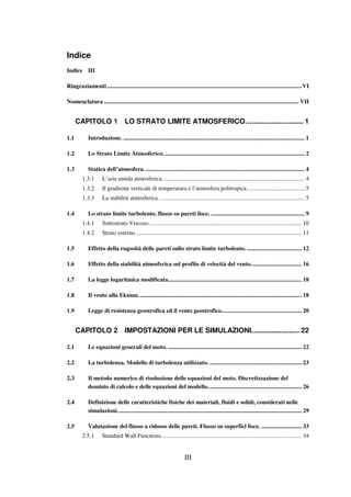 III
Indice
Indice III
Ringraziamenti...................................................................................................................................VI
Nomenclatura ................................................................................................................................... VII
CAPITOLO 1 LO STRATO LIMITE ATMOSFERICO............................. 1
1.1 Introduzione. .......................................................................................................................... 1
1.2 Lo Strato Limite Atmosferico............................................................................................... 2
1.3 Statica dell’atmosfera............................................................................................................ 4
1.3.1 L’aria umida atmosferica................................................................................................ 4
1.3.2 Il gradiente verticale di temperatura e l’atmosfera politropica....................................... 5
1.3.3 La stabilità atmosferica. ................................................................................................. 5
1.4 Lo strato limite turbolento, flusso su pareti lisce. ............................................................... 9
1.4.1 Sottostrato Viscoso....................................................................................................... 10
1.4.2 Strato esterno................................................................................................................ 11
1.5 Effetto della rugosità delle pareti sullo strato limite turbolento...................................... 12
1.6 Effetto della stabilità atmosferica sul profilo di velocità del vento.................................. 16
1.7 La legge logaritmica modificata.......................................................................................... 18
1.8 Il vento alla Ekman.............................................................................................................. 18
1.9 Legge di resistenza geostrofica ed il vento geostrofico...................................................... 20
CAPITOLO 2 IMPOSTAZIONI PER LE SIMULAZIONI........................ 22
2.1 Le equazioni generali del moto. .......................................................................................... 22
2.2 La turbolenza. Modello di turbolenza utilizzato. .............................................................. 23
2.3 Il metodo numerico di risoluzione delle equazioni del moto. Discretizzazione del
dominio di calcolo e delle equazioni del modello............................................................... 26
2.4 Definizione delle caratteristiche fisiche dei materiali, fluidi e solidi, considerati nelle
simulazioni............................................................................................................................ 29
2.5 Valutazione del flusso a ridosso delle pareti. Flusso su superfici lisce. ........................... 33
2.5.1 Standard Wall Functions. ............................................................................................. 34
 