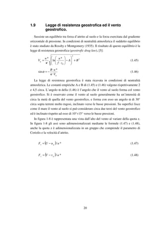 20
1.9 Legge di resistenza geostrofica ed il vento
geostrofico.
Sussiste un equilibrio tra forza d’attrito al suolo e la forza esercitata dal gradiente
orizzontale di pressione. In condizioni di neutralità atmosferica il suddetto equilibrio
è stato studiato da Rossby e Montgomery (1935). Il risultato di questo equilibrio è la
legge di resistenza geostrofica (geostrofic drag law), [5]:
2
2
0
*
ln
*
BA
zf
uu
Vg +







−





⋅
=
κ
(1.45)
gV
uB
⋅
⋅
−=
κ
α
*
sin (1.46)
La legge di resistenza geostrofica è stata ricavata in condizioni di neutralità
atmosferica. Le costanti empiriche A e B di (1.45) e (1.46) valgono rispettivamente 2
e 4,5 circa. L’angolo α della (1.46) è l’angolo che il vento al suolo forma col vento
geostrofico. Si è osservato come il vento al suolo generalmente ha un’intensità di
circa la metà di quella del vento geostrofico, e forma con esso un angolo α di 30°
circa sopra terreni molto rugosi, inclinato verso le basse pressioni. Su superfici lisce
come il mare il vento al suolo si può considerare circa due terzi del vento geostrofico
ed è inclinato rispetto ad esso di 10°÷15° verso le basse pressioni.
In figura 1-8 è rappresentata una vista dall’alto del vento al variare della quota z.
In figura 1-8 gli assi sono adimensionalizzati mediante le formule (1.47) e (1.48),
anche la quota z è adimensionalizzata in un gruppo che comprende il parametro di
Coriolis e la velocità d’attrito.
( ) */ uuUF gx −= (1.47)
( ) */ uvVF gy −= (1.48)
 