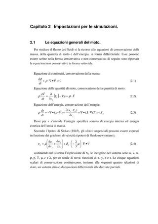 Capitolo 2 Impostazioni per le simulazioni.
2.1 Le equazioni generali del moto.
Per studiare il flusso dei fluidi si fa ricorso alle equazioni di conservazione della
massa, della quantità di moto e dell’energia, in forma differenziale. Esse possono
essere scritte nella forma conservativa o non conservativa; di seguito sono riportate
le equazioni non conservative in forma vettoriale:
Equazione di continuità, conservazione della massa:
0=•∇⋅+ V
dt
d
ρ
ρ
(2.1)
Equazione della quantità di moto, conservazione della quantità di moto:
( ) Fp
xdt
Vd
ij
j
⋅+∇−
∂
∂
= ρτρ (2.2)
Equazione dell’energia, conservazione dell’energia:
E
j
iji
ST
x
u
V
dt
de
+∇⋅•∇+
∂
⋅∂
+⋅•−∇= ))((
)(
)( λ
τ
ρρ (2.3)
Dove per e s’intende l’energia specifica somma di energia interna ed energia
cinetica dell’unità di massa.
Secondo l’Ipotesi di Stokes (1845), gli sforzi tangenziali possono essere espressi
in funzione dei gradienti di velocità (ipotesi di fluido newtoniano);
V
x
u
x
u
ij
i
j
j
i
ij •∇⋅





−⋅+








∂
∂
+
∂
∂
= µδµτ
3
2
(2.4)
sostituendo nel sistema l’espressione di τij, le incognite del sistema sono u, v, w,
ρ, p, T, µ, e e λ, per un totale di nove, funzioni di x, y, z e t. Le cinque equazioni
scalari di conservazione costituiscono, insieme alle seguenti quattro relazioni di
stato, un sistema chiuso di equazioni differenziali alle derivate parziali.
 