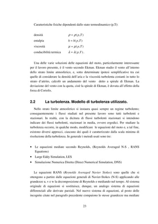 23
Caratteristiche fisiche dipendenti dallo stato termodinamico (p,T):
densità ),( Tpρρ =
entalpia ),( Tphh =
viscosità ),( Tpµµ =
conducibilità termica ),( Tpλλ = .
Una delle varie soluzioni delle equazioni del moto, particolarmente interessante
per il lavoro presente, è il vento secondo Ekman. Ekman studio il vento all’interno
dello strato limite atmosferico, e, sotto determinate ipotesi semplificative tra cui
quelle di considerare la densità dell’aria e la viscosità turbolenta costanti in tutto lo
strato d’attrito, calcolò un andamento del vento detto a spirale di Ekman. La
deviazione del vento con la quota, cioè la spirale di Ekman, è dovuta all’effetto della
forza di Coriolis.
2.2 La turbolenza. Modello di turbolenza utilizzato.
Nello strato limite atmosferico si instaura quasi sempre un regime turbolento;
conseguentemente i flussi studiati nel presente lavoro sono tutti turbolenti e
stazionari. In realtà, con la dicitura di flussi turbolenti stazionari si intendono
indicare dei flussi turbolenti, stazionari in media, ovvero ergodici. Per studiare la
turbolenza occorre, in qualche modo, modificare le equazioni del moto e, a tal fine,
esistono diversi approcci, ciascuno dei quali è caratterizzato dalla scala minima di
risoluzione della turbolenza. In generale i metodi usati sono tre:
• Le equazioni mediate secondo Reynolds, (Reynolds Averaged N-S , RANS
Equations)
• Large Eddy Simulation, LES
• Simulazione Numerica Diretta (Direct Numerical Simulation, DNS)
Le equazioni RANS (Reynolds Averaged Navier Stokes) sono quelle che si
ottengono a partire dalle equazioni generali di Navier-Stokes (N-S) applicando alle
grandezze u, v e w la decomposizione di Reynolds e mediando nel tempo. Al sistema
originale di equazioni si sostituisce, dunque, un analogo sistema di equazioni
differenziali alle derivate parziali. Nel nuovo sistema di equazioni, al posto delle
incognite citate nel paragrafo precedente compaiono le stesse grandezze ma mediate
 