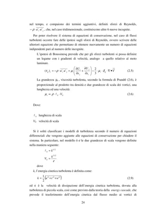 24
nel tempo, e compaiono dei termini aggiuntivi, definiti sforzi di Reynolds,
ji uu '' ⋅⋅− ρ , che, nel caso tridimensionale, costituiscono altre 6 nuove incognite.
Per poter risolvere il sistema di equazioni di conservazione, nel caso di flussi
turbolenti occorre fare delle ipotesi sugli sforzi di Reynolds, ovvero scrivere delle
ulteriori equazioni che permettano di ottenere nuovamente un numero di equazioni
indipendenti pari al numero delle incognite.
L’ipotesi di Boussinesq prevede che per gli sforzi turbolenti si possa definire
un legame con i gradienti di velocità, analogo a quello relativo al moto
laminare.
V
x
U
x
U
uu ijt
i
j
j
i
tjitij •∇⋅⋅⋅−








∂
∂
+
∂
∂
=⋅−= δµµρτ
3
2
'')( (2.5)
La grandezza tµ , viscosità turbolenta, secondo la formula di Prandtl (2.6), è
proporzionale al prodotto tra densità e due grandezze di scala dei vortici, una
lunghezza ed una velocità:
SSt V⋅⋅∝ ρµ (2.6)
Dove:
S lunghezza di scala
VS velocità di scala
Si è soliti classificare i modelli di turbolenza secondo il numero di equazioni
differenziali che vengono aggiunte alle equazioni di conservazione per chiudere il
sistema. In particolare, nel modello k-ε le due grandezze di scala vengono definite
nella maniera seguente:
2/1
kS =
ε
2/3
k
VS =
dove
k, l’energia cinetica turbolenta è definita come:
( )222
'''
2
1
wvuk ++= (2.9)
ed ε è la velocità di dissipazione dell’energia cinetica turbolenta, dovuta alla
turbolenza di piccola scala, così come previsto dalla teoria della energy cascade, che
prevede il trasferimento dell’energia cinetica dal flusso medio ai vortici di
 