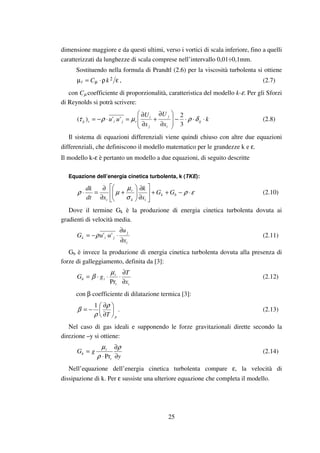 25
dimensione maggiore e da questi ultimi, verso i vortici di scala inferiore, fino a quelli
caratterizzati da lunghezze di scala comprese nell’intervallo 0,01÷0,1mm.
Sostituendo nella formula di Prandtl (2.6) per la viscosità turbolenta si ottiene
ερ⋅=µ µ
2kCt , (2.7)
con Cµ coefficiente di proporzionalità, caratteristica del modello k-ε. Per gli Sforzi
di Reynolds si potrà scrivere:
k
x
U
x
U
uu ij
i
j
j
i
tjitij ⋅⋅⋅−








∂
∂
+
∂
∂
=⋅−= δρµρτ
3
2
'')( (2.8)
Il sistema di equazioni differenziali viene quindi chiuso con altre due equazioni
differenziali, che definiscono il modello matematico per le grandezze k e ε.
Il modello k-ε è pertanto un modello a due equazioni, di seguito descritte
Equazione dell’energia cinetica turbolenta, k (TKE):
ερ
σ
µ
µρ ⋅−++





∂
∂






+
∂
∂
=⋅ bk
ik
t
i
GG
x
k
xdt
dk
(2.10)
Dove il termine Gk è la produzione di energia cinetica turbolenta dovuta ai
gradienti di velocità media.
i
j
jik
x
u
uuG
∂
∂
⋅⋅−= ''ρ (2.11)
Gb è invece la produzione di energia cinetica turbolenta dovuta alla presenza di
forze di galleggiamento, definita da [3]:
it
t
ib
x
T
gG
∂
∂
⋅⋅⋅=
Pr
µ
β (2.12)
con β coefficiente di dilatazione termica [3]:
pT






∂
∂
−=
ρ
ρ
β
1
. (2.13)
Nel caso di gas ideali e supponendo le forze gravitazionali dirette secondo la
direzione –y si ottiene:
y
gG
t
t
b
∂
∂
⋅
=
ρ
ρ
µ
Pr
(2.14)
Nell’equazione dell’energia cinetica turbolenta compare ε, la velocità di
dissipazione di k. Per ε sussiste una ulteriore equazione che completa il modello.
 