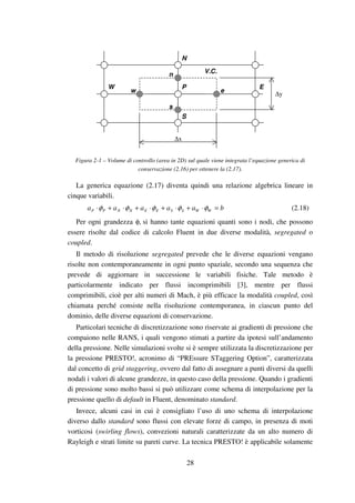 28
s
n
w e
V.C.
W E
S
P
N
∆y
∆x
Figura 2-1 – Volume di controllo (area in 2D) sul quale viene integrata l’equazione generica di
conservazione (2.16) per ottenere la (2.17).
La generica equazione (2.17) diventa quindi una relazione algebrica lineare in
cinque variabili.
baaaaa WWSSEENNPP =⋅+⋅+⋅+⋅+⋅ φφφφφ (2.18)
Per ogni grandezza φ, si hanno tante equazioni quanti sono i nodi, che possono
essere risolte dal codice di calcolo Fluent in due diverse modalità, segregated o
coupled.
Il metodo di risoluzione segregated prevede che le diverse equazioni vengano
risolte non contemporaneamente in ogni punto spaziale, secondo una sequenza che
prevede di aggiornare in successione le variabili fisiche. Tale metodo è
particolarmente indicato per flussi incomprimibili [3], mentre per flussi
comprimibili, cioè per alti numeri di Mach, è più efficace la modalità coupled, così
chiamata perché consiste nella risoluzione contemporanea, in ciascun punto del
dominio, delle diverse equazioni di conservazione.
Particolari tecniche di discretizzazione sono riservate ai gradienti di pressione che
compaiono nelle RANS, i quali vengono stimati a partire da ipotesi sull’andamento
della pressione. Nelle simulazioni svolte si è sempre utilizzata la discretizzazione per
la pressione PRESTO!, acronimo di “PREssure STaggering Option”, caratterizzata
dal concetto di grid staggering, ovvero dal fatto di assegnare a punti diversi da quelli
nodali i valori di alcune grandezze, in questo caso della pressione. Quando i gradienti
di pressione sono molto bassi si può utilizzare come schema di interpolazione per la
pressione quello di default in Fluent, denominato standard.
Invece, alcuni casi in cui è consigliato l’uso di uno schema di interpolazione
diverso dallo standard sono flussi con elevate forze di campo, in presenza di moti
vorticosi (swirling flows), convezioni naturali caratterizzate da un alto numero di
Rayleigh e strati limite su pareti curve. La tecnica PRESTO! è applicabile solamente
 