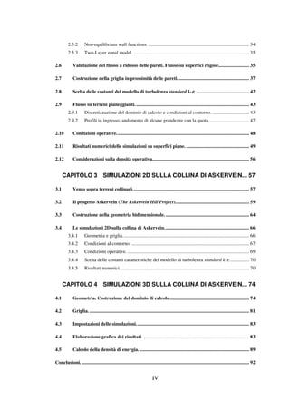 IV
2.5.2 Non-equilibrium wall functions. .................................................................................. 34
2.5.3 Two-Layer zonal model. .............................................................................................. 35
2.6 Valutazione del flusso a ridosso delle pareti. Flusso su superfici rugose......................... 35
2.7 Costruzione della griglia in prossimità delle pareti. ......................................................... 37
2.8 Scelta delle costanti del modello di turbolenza standard k-εεεε. ........................................... 42
2.9 Flusso su terreni pianeggianti............................................................................................. 43
2.9.1 Discretizzazione del dominio di calcolo e condizioni al contorno. .............................. 43
2.9.2 Profili in ingresso, andamento di alcune grandezze con la quota................................. 47
2.10 Condizioni operative............................................................................................................ 48
2.11 Risultati numerici delle simulazioni su superfici piane. ................................................... 49
2.12 Considerazioni sulla densità operativa............................................................................... 56
CAPITOLO 3 SIMULAZIONI 2D SULLA COLLINA DI ASKERVEIN... 57
3.1 Vento sopra terreni collinari............................................................................................... 57
3.2 Il progetto Askervein (The Askervein Hill Project)............................................................ 59
3.3 Costruzione della geometria bidimensionale..................................................................... 64
3.4 Le simulazioni 2D sulla collina di Askervein..................................................................... 66
3.4.1 Geometria e griglia....................................................................................................... 66
3.4.2 Condizioni al contorno. ................................................................................................ 67
3.4.3 Condizioni operative. ................................................................................................... 69
3.4.4 Scelta delle costanti caratteristiche del modello di turbolenza standard k-ε................ 70
3.4.5 Risultati numerici. ........................................................................................................ 70
CAPITOLO 4 SIMULAZIONI 3D SULLA COLLINA DI ASKERVEIN... 74
4.1 Geometria. Costruzione del dominio di calcolo................................................................. 74
4.2 Griglia. .................................................................................................................................. 81
4.3 Impostazioni delle simulazioni............................................................................................ 83
4.4 Elaborazione grafica dei risultati. ...................................................................................... 83
4.5 Calcolo della densità di energia. ......................................................................................... 89
Conclusioni. ........................................................................................................................................ 92
 