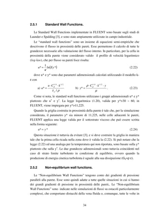 34
2.5.1 Standard Wall Functions.
Le Standard Wall Functions implementate in FLUENT sono basate sugli studi di
Launder e Spalding [3], e sono state ampiamente utilizzate in campo industriale.
Le “standard wall functions” sono un insieme di equazioni semi-empiriche che
descrivono il flusso in prossimità delle pareti. Esse permettono il calcolo di tutte le
grandezze necessarie alla valutazione del flusso interno. In particolare, per la cella in
prossimità della parete viene considerato valido il profilo di velocità logaritmico
(log-law), che per flusso su pareti lisce risulta:
( )*ln
1
* Eyu
κ
= (2.22)
dove u* e y* sono due parametri adimensionali calcolati utilizzando il modello k-
ε con
a)
ρτ
µ
/
*
2/14/1
w
kCu
u
⋅⋅
= b)
µ
ρ µ ykC
y
⋅⋅⋅
=
2/14/1
* . (2.23)
Come si nota, le standard wall functions utilizzano i gruppi adimensionali u* e y*
piuttosto che u+
e y+
. La legge logaritmica (1.20), valida per y*>30 ~ 60, in
FLUENT, viene impiegata per y*>11,225.
Quando la griglia costruita in prossimità della parete è tale che, per la simulazione
considerata, il parametro y* sia minore di 11,225, nelle celle adiacenti le pareti,
FLUENT applica una legge valida per il sottostrato viscoso che può essere scritta
nella forma seguente:
** yu = (2.24)
Questa situazione è tuttavia da evitare [3], e si deve costruire la griglia in maniera
tale che la prima cella ricada nella zona dove è valida la (2.22). Si può notare che la
legge (2.22) ed una analoga per la temperatura qui non riportata, sono basate sulla y*
piuttosto che sulla y+
. Le due grandezze adimensionali sono tuttavia coincidenti nel
caso di strato limite turbolento in condizione di equilibrio, ovvero quando la
produzione di energia cinetica turbolenta è uguale alla sua dissipazione (Gk=ρ ε).
2.5.2 Non-equilibrium wall functions.
Le “Non-equilibrium Wall Functions” tengono conto dei gradienti di pressione
paralleli alla parete. Esse sono quindi adatte a tutte quelle situazioni in cui si hanno
dei grandi gradienti di pressione in prossimità delle pareti,. Le “Non-equilibrium
Wall Functions” sono indicate nelle simulazioni di flussi su ostacoli particolarmente
complessi, che comportano distacchi della vena fluida o, comunque, tutte le volte in
 