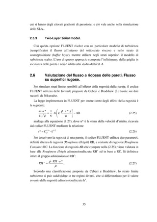 35
cui si hanno degli elevati gradienti di pressione, e ciò vale anche nella simulazione
dello SLA..
2.5.3 Two-Layer zonal model.
Con questa opzione FLUENT risolve con un particolare modello di turbolenza
(semplificato) il flusso all’interno del sottostrato viscoso e nello strato di
sovrapposizione (buffer layer), mentre utilizza negli strati superiori il modello di
turbolenza scelto. L’uso di questo approccio comporta l’infittimento della griglia in
vicinanza delle pareti e non è adatto allo studio dello SLA.
2.6 Valutazione del flusso a ridosso delle pareti. Flusso
su superfici rugose.
Per simulare strati limite sensibili all’effetto della rugosità della parete, il codice
FLUENT utilizza delle formule proposte da Cebeci e Bradshaw [3] basate sui dati
raccolti da Nikuradse.
La legge implementata in FLUENT per tenere conto degli effetti della rugosità è
la seguente:
B
yu
E
uu
w
∆−




 ⋅⋅
⋅=
⋅
µ
ρ
κρτ
*
ln
1
/
*
(2.25)
analoga alla equazione (1.27), dove u* è la stima della velocità d’attrito, ricavata
dal codice FLUENT mediante la relazione
2/14/1
* kCu ⋅= µ (2.26)
Per descrivere la rugosità di una parete, il codice FLUENT utilizza due parametri,
definiti altezza di rugosità (Roughness Height) RH, e costante di rugosità (Roughness
Constant) RC. La funzione di rugosità ∆B che compare nella (2.25), viene valutata in
base alla Roughness Height adimensionalizzata RH+
ed in base a RC. Si definisce
infatti il gruppo adimensionale RH+
:
µ
ρ *uRH
RH
⋅⋅
=+
. (2.27)
Secondo una classificazione proposta da Cebeci e Bradshaw, lo strato limite
turbolento si può suddividere in tre regimi diversi, che si differenziano per il valore
assunto dalla rugosità adimensionalizzata h+
.
 