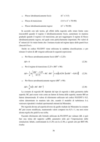 36
Flusso idrodinamicamente liscio (h+
< 3÷5)
Flusso di transizione (3÷5 < h+
< 70÷90)
Flusso idrodinamicamente rugoso (h+
> 70÷90)
In accordo con tale teoria, gli effetti della rugosità sullo strato limite sono
trascurabili quando il regime è idrodinamicamente liscio, aumentano in maniera
graduale quando il regime è di transizione, per poi raggiungere il regime di flusso
idrodinamicamente rugoso, nel quale sono particolarmente importanti. Per valori di
h+
minori di 4 lo strato limite che s’instaura ricade nel regime tipico delle pareti lisce
(Smooth Flow).
Anche ne codice FLUENT viene utilizzata la suddetta classificazione. e per
stimare il valore di ∆B vengono utilizzate le seguenti espressioni:
Per flusso aerodinamicamente liscio (RH+
< 2,25):
0=∆B (2.28)
Per il regime di transizione (2,25 < RH+
< 90):
( )[ ]811,0ln4258,0sin
75,87
25,2
ln
1
−⋅×





⋅+
−
=∆ ++
+
RHRHRC
RH
B
κ
(2.29)
Per flusso aerodinamicamente rugoso (RH+
> 90):
( )+
⋅+=∆ RHRCB 1ln
1
κ
(2.30)
La costante di rugosità RC dipende dal tipo di rugosità e dalla geometria delle
asperità. RC può essere visto come un fattore di forma delle asperità, mentre RH un
fattore dimensionale. Il valore di riferimento utilizzato nel codice FLUENT è 0,5,
valore determinato in maniera tale che, usando il modello di turbolenza k-ε,
venissero riprodotti i risultati sperimentali ottenuti da Nikuradse.
Per rugosità dovuta ad asperità diverse da quelle studiate da Nikuradse la costante
RC può essere modificata, mantenendo valori compresi tra 0,5 e 1, ma non esiste
alcuna regola che guidi la sua scelta.
Facendo riferimento alle formule utilizzate da FLUENT per valutare ∆B, si può
fare una stima del rapporto z0/RH, parametro utile per l’impostazione delle
simulazioni. Infatti, confrontando la (1.29) con la (2.30), e quindi solo per RH+
>90,
risulta:
 