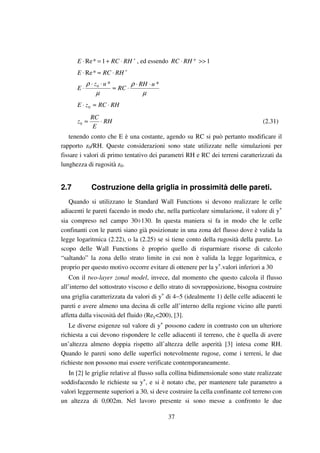 37
+
⋅+=⋅ RHRCE 1*Re , ed essendo 1>>⋅ +RHRC
+
⋅≈⋅ RHRCE *Re
µ
ρ
µ
ρ **0 uRH
RC
uz
E
⋅⋅
⋅≈
⋅⋅
⋅
RHRCzE ⋅≈⋅ 0
RH
E
RC
z ⋅≈0 (2.31)
tenendo conto che E è una costante, agendo su RC si può pertanto modificare il
rapporto z0/RH. Queste considerazioni sono state utilizzate nelle simulazioni per
fissare i valori di primo tentativo dei parametri RH e RC dei terreni caratterizzati da
lunghezza di rugosità z0.
2.7 Costruzione della griglia in prossimità delle pareti.
Quando si utilizzano le Standard Wall Functions si devono realizzare le celle
adiacenti le pareti facendo in modo che, nella particolare simulazione, il valore di y+
sia compreso nel campo 30÷130. In questa maniera si fa in modo che le celle
confinanti con le pareti siano già posizionate in una zona del flusso dove è valida la
legge logaritmica (2.22), o la (2.25) se si tiene conto della rugosità della parete. Lo
scopo delle Wall Functions è proprio quello di risparmiare risorse di calcolo
“saltando” la zona dello strato limite in cui non è valida la legge logaritmica, e
proprio per questo motivo occorre evitare di ottenere per la y+
.valori inferiori a 30
Con il two-layer zonal model, invece, dal momento che questo calcola il flusso
all’interno del sottostrato viscoso e dello strato di sovrapposizione, bisogna costruire
una griglia caratterizzata da valori di y+
di 4∼5 (idealmente 1) delle celle adiacenti le
pareti e avere almeno una decina di celle all’interno della regione vicino alle pareti
affetta dalla viscosità del fluido (Rey<200), [3].
Le diverse esigenze sul valore di y+
possono cadere in contrasto con un ulteriore
richiesta a cui devono rispondere le celle adiacenti il terreno, che è quella di avere
un’altezza almeno doppia rispetto all’altezza delle asperità [3] intesa come RH.
Quando le pareti sono delle superfici notevolmente rugose, come i terreni, le due
richieste non possono mai essere verificate contemporaneamente.
In [2] le griglie relative al flusso sulla collina bidimensionale sono state realizzate
soddisfacendo le richieste su y+
, e si è notato che, per mantenere tale parametro a
valori leggermente superiori a 30, si deve costruire la cella confinante col terreno con
un altezza di 0,002m. Nel lavoro presente si sono messe a confronto le due
 
