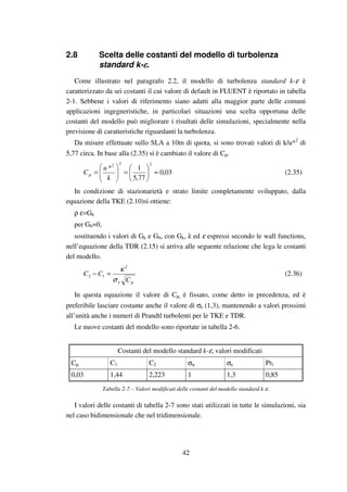 42
2.8 Scelta delle costanti del modello di turbolenza
standard k-εεεε.
Come illustrato nel paragrafo 2.2, il modello di turbolenza standard k-ε è
caratterizzato da sei costanti il cui valore di default in FLUENT è riportato in tabella
2-1. Sebbene i valori di riferimento siano adatti alla maggior parte delle comuni
applicazioni ingegneristiche, in particolari situazioni una scelta opportuna delle
costanti del modello può migliorare i risultati delle simulazioni, specialmente nella
previsione di caratteristiche riguardanti la turbolenza.
Da misure effettuate sullo SLA a 10m di quota, si sono trovati valori di k/u*2
di
5,77 circa. In base alla (2.35) si è cambiato il valore di Cµ.
03,0
77,5
1*
222
≈





=





=
k
u
Cµ (2.35)
In condizione di stazionarietà e strato limite completamente sviluppato, dalla
equazione della TKE (2.10)si ottiene:
ρ ε=Gk
per Gb=0,
sostituendo i valori di Gk e Gb, con Gk, k ed ε espressi secondo le wall functions,
nell’equazione della TDR (2.15) si arriva alle seguente relazione che lega le costanti
del modello.
µεσ
κ
C
CC
2
12 =− (2.36)
In questa equazione il valore di Cµ, è fissato, come detto in precedenza, ed è
preferibile lasciare costante anche il valore di σε (1,3), mantenendo a valori prossimi
all’unità anche i numeri di Prandtl turbolenti per le TKE e TDR.
Le nuove costanti del modello sono riportate in tabella 2-6.
Costanti del modello standard k-ε, valori modificati
Cµ C1 C2 σκ σε Prt
0,03 1,44 2,223 1 1,3 0,85
Tabella 2-7 – Valori modificati delle costanti del modello standard k-ε.
I valori delle costanti di tabella 2-7 sono stati utilizzati in tutte le simulazioni, sia
nel caso bidimensionale che nel tridimensionale.
 