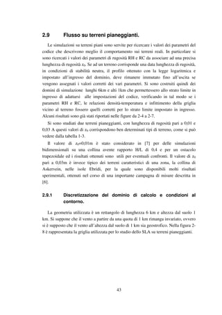 43
2.9 Flusso su terreni pianeggianti.
Le simulazioni su terreni piani sono servite per ricercare i valori dei parametri del
codice che descrivono meglio il comportamento sui terreni reali. In particolare si
sono ricercati i valori dei parametri di rugosità RH e RC da associare ad una precisa
lunghezza di rugosità z0. Se ad un terreno corrisponde una data lunghezza di rugosità,
in condizioni di stabilità neutra, il profilo ottenuto con la legge logaritmica e
impostato all’ingresso del dominio, deve rimanere immutato fino all’uscita se
vengono assegnati i valori corretti dei vari parametri. Si sono costruiti quindi dei
domini di simulazione lunghi 6km e alti 1km che permettessero allo strato limite in
ingresso di adattarsi alle impostazioni del codice, verificando in tal modo se i
parametri RH e RC, le relazioni densità-temperatura e infittimento della griglia
vicino al terreno fossero quelli corretti per lo strato limite impostato in ingresso.
Alcuni risultati sono già stati riportati nelle figure da 2-4 a 2-7.
Si sono studiati due terreni pianeggianti, con lunghezza di rugosità pari a 0,01 e
0,03 A questi valori di z0 corrispondono ben determinati tipi di terreno, come si può
vedere dalla tabella 1-3.
Il valore di z0=0,01m è stato considerato in [7] per delle simulazioni
bidimensionali su una collina avente rapporto H/L di 0,4 e per un ostacolo
trapezoidale ed i risultati ottenuti sono utili per eventuali confronti. Il valore di z0
pari a 0,03m è invece tipico dei terreni caratteristici di una zona, la collina di
Askervein, nelle isole Ebridi, per la quale sono disponibili molti risultati
sperimentali, ottenuti nel corso di una importante campagna di misure descritta in
[6].
2.9.1 Discretizzazione del dominio di calcolo e condizioni al
contorno.
La geometria utilizzata è un rettangolo di lunghezza 6 km e altezza dal suolo 1
km. Si suppone che il vento a partire da una quota di 1 km rimanga invariato, ovvero
si è supposto che il vento all’altezza dal suolo di 1 km sia geostrofico. Nella figura 2-
8 è rappresentata la griglia utilizzata per lo studio dello SLA su terreni pianeggianti.
 