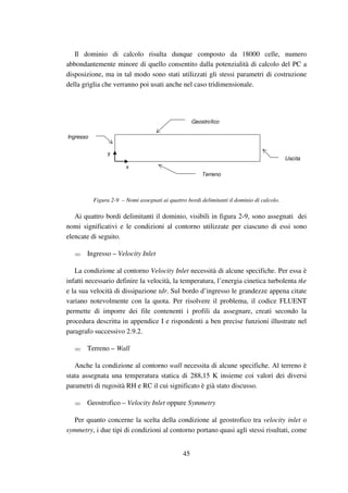 45
Il dominio di calcolo risulta dunque composto da 18000 celle, numero
abbondantemente minore di quello consentito dalla potenzialità di calcolo del PC a
disposizione, ma in tal modo sono stati utilizzati gli stessi parametri di costruzione
della griglia che verranno poi usati anche nel caso tridimensionale.
Geostrofico
Terreno
Ingresso
Uscita
x
y
Figura 2-9 – Nomi assegnati ai quattro bordi delimitanti il dominio di calcolo.
Ai quattro bordi delimitanti il dominio, visibili in figura 2-9, sono assegnati dei
nomi significativi e le condizioni al contorno utilizzate per ciascuno di essi sono
elencate di seguito.
Ingresso – Velocity Inlet
La condizione al contorno Velocity Inlet necessità di alcune specifiche. Per essa è
infatti necessario definire la velocità, la temperatura, l’energia cinetica turbolenta tke
e la sua velocità di dissipazione tdr. Sul bordo d’ingresso le grandezze appena citate
variano notevolmente con la quota. Per risolvere il problema, il codice FLUENT
permette di imporre dei file contenenti i profili da assegnare, creati secondo la
procedura descritta in appendice I e rispondenti a ben precise funzioni illustrate nel
paragrafo successivo 2.9.2.
Terreno – Wall
Anche la condizione al contorno wall necessita di alcune specifiche. Al terreno è
stata assegnata una temperatura statica di 288,15 K insieme coi valori dei diversi
parametri di rugosità RH e RC il cui significato è già stato discusso.
Geostrofico – Velocity Inlet oppure Symmetry
Per quanto concerne la scelta della condizione al geostrofico tra velocity inlet o
symmetry, i due tipi di condizioni al contorno portano quasi agli stessi risultati, come
 