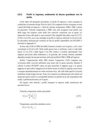 47
2.9.2 Profili in ingresso, andamento di alcune grandezze con la
quota.
Come detto nel paragrafo precedente, al bordo di ingresso è stata assegnata la
condizione al contorno di tipo Velocity Inlet. Ciò comporta il dover assegnare in tutti
i punti del bordo di ingresso, i valori di velocità, temperatura, TDR e TKE. I primi
tre parametri, Velocità, temperatura e TDR, sono stati assegnati come profili, con
delle leggi che tengono conto della loro notevole variazione con la quota. Le
equazioni in base alle quali si sono costruiti i files leggibili dal codice sono la (2.37),
(2.38) e la (2.39), esse sono analoghe ai profili in ingresso utilizzati in [2] ed in [8].
La procedura utilizzata per costruire un file di profilo importabile con FLUENT è
descritta in Appendice I.
In base alla (2.40) la TKE dovrebbe rimanere costante con la quota, e ciò è stato
considerato in [2] ed in [8]. Nella realtà questo non si verificato, come si vede dalla
figura 3.3 di [12] e dalla figura 3 di [10], relative a risultati sperimentali. Una
migliore previsione della turbolenza e, in generale, dei risultati ottenuti, potrebbe
dipendere proprio da una più accurata scelta dei profili di TKE e TDR all’ingresso.
Inoltre, l’impostazione della TKE tramite l’equazione (2.40) comporta una
sovrastima della viscosità turbolenta man mano che la quota aumenta. Durante il
calcolo il codice FLUENT valuta ad ogni iterazione il rapporto µt/µ e se questo
rapporto in ogni cella è maggiore di un limite fissato il codice lo segnala come errore
e assegna automaticamente un valore massimo di µt alle celle nelle quali la viscosità
turbolenta risulta troppo elevata. Tutto ciò comporta un rallentamento del calcolo ed
anche per questo motivo è consigliabile definire un profilo di tke più rispondente alla
realtà, e quindi decrescente con la quota.
Di seguito sono elencati i profili assegnati in ingresso nelle simulazioni del
presente lavoro.
Velocità, componente media orizzontale:






=
0
ln
*
)(
z
zu
zU
κ
(2.37)
Temperatura, atmosfera adiabatica secca:
zTzT ad ⋅Γ+= 0)( (2.38)
 