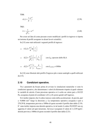 48
TDR:
z
u
z
3
*1
)(
κ
ε = (2.39)
TKE:
2
*
1
u
C
k ⋅=
µ
(2.40)
Per avere un’idea di come possano essere modificati i profili in ingresso si riporta
un insieme di profili assegnato in alcuni lavori scientifici.
In [13] sono stati utilizzati i seguenti profili di ingresso:
( ) 





=
0
ln
*
z
zu
zU
κ
( )
2
2
1
*














−=
BLL
z
C
u
zk
µ
con LBL spessore dello SLA
( ) 





+=
obukhovLz
u
z
41*3
κ
ε con Lobukhov=1000m
In [14] sono illustrati altri profili d’ingresso più o meno analoghi a quelli utilizzati
da [13].
2.10 Condizioni operative.
Tra i parametri da fissare prima di avviare le simulazioni numeriche vi sono le
condizioni operative, che determinano i valori di riferimento rispetto ai quali valutare
le variabili di calcolo. Come pressione operativa si è scelto un valore pari a 101325
Pa, assegnata al punto di coordinate x=0 e y=0, posto quindi sull’ingresso.
Si è inoltre imposto che il codice tenesse conto della accelerazione di gravità, pari
a -9,8066 m/s2
lungo la direzione y. La temperatura operativa assegnata è pari a
278,39 K, temperatura prevista a 1000m di quota secondo il profilo dato dalla (2.19).
E’ stata inoltre imposta una densità operativa, in tal modo il codice FLUENT non ne
aggiorna il valore ad ogni iterazione. Ad essa è assegnato il valore di 1,1239 kg/m3
,
densità prevista a 1000m di quota secondo il profilo dato dalla (2.21).
 