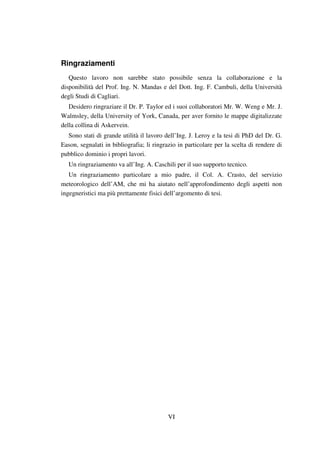 VI
Ringraziamenti
Questo lavoro non sarebbe stato possibile senza la collaborazione e la
disponibilità del Prof. Ing. N. Mandas e del Dott. Ing. F. Cambuli, della Università
degli Studi di Cagliari.
Desidero ringraziare il Dr. P. Taylor ed i suoi collaboratori Mr. W. Weng e Mr. J.
Walmsley, della University of York, Canada, per aver fornito le mappe digitalizzate
della collina di Askervein.
Sono stati di grande utilità il lavoro dell’Ing. J. Leroy e la tesi di PhD del Dr. G.
Eason, segnalati in bibliografia; li ringrazio in particolare per la scelta di rendere di
pubblico dominio i propri lavori.
Un ringraziamento va all’Ing. A. Caschili per il suo supporto tecnico.
Un ringraziamento particolare a mio padre, il Col. A. Crasto, del servizio
meteorologico dell’AM, che mi ha aiutato nell’approfondimento degli aspetti non
ingegneristici ma più prettamente fisici dell’argomento di tesi.
 