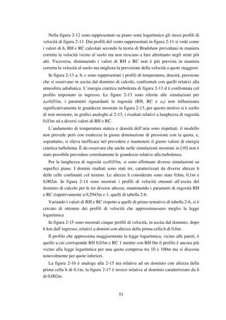 51
Nella figura 2-12 sono rappresentati su piano semi logaritmico gli stessi profili di
velocità di figura 2-11. Dai profili del vento rappresentati in figura 2-11 si vede come
i valori di h, RH e RC calcolati secondo la teoria di Bradshaw prevedano in maniera
corretta la velocità vicino al suolo ma non riescano a fare altrettanto negli strati più
alti. Viceversa, diminuendo i valori di RH e RC non è più prevista in maniera
corretta la velocità al suolo ma migliora la previsione della velocità a quote maggiori.
In figura 2-13 a, b, c sono rappresentati i profili di temperatura, densità, pressione
che si osservano in uscita dal dominio di calcolo, confrontati con quelli relativi alla
atmosfera adiabatica. L’energia cinetica turbolenta di figura 2-13 d è confrontata col
profilo impostato in ingresso. Le figure 2-13 sono riferite alle simulazioni per
z0=0,01m, i parametri riguardanti la rugosità (RH, RC e z0) non influenzano
significativamente le grandezze mostrate in figura 2-13, per questo motivo si è scelto
di non mostrare, in grafici analoghi al 2-13, i risultati relativi a lunghezza di rugosità
0,03m ed a diversi valori di RH e RC.
L’andamento di temperatura statica e densità dell’aria sono rispettati, il modello
non prevede però con esattezza la giusta diminuzione di pressione con la quota, e,
soprattutto, si rileva inefficace nel prevedere e mantenere il giusto valore di energia
cinetica turbolenta. È da osservare che anche nelle simulazioni mostrate in [10] non è
stato possibile prevedere correttamente le grandezze relative alla turbolenza.
Per la lunghezza di rugosità z0=0,03m, si sono effettuate diverse simulazioni su
superfici piane. I domini studiati sono stati tre, caratterizzati da diverse altezze h
delle celle confinanti col terreno. Le altezze h considerate sono state 0,6m, 0,1m e
0,002m. In figura 2-14 sono mostrati i profili di velocità ottenuti all’uscita del
dominio di calcolo per le tre diverse altezze, mantenendo i parametri di rugosità RH
e RC rispettivamente a 0,2943m e 1, quelli di tabella 2-6.
Variando i valori di RH e RC rispetto a quelli di primo tentativo di tabella 2-6, si è
cercato di ottenere dei profili di velocità che approssimassero meglio la legge
logaritmica
In figura 2-15 sono mostrati cinque profili di velocità, in uscita dal dominio, dopo
6 km dall’ingresso, relativi a domini con altezza della prima cella h di 0,6m.
Il profilo che approssima maggiormente la legge logaritmica, vicino alle pareti, è
quello a cui corrisponde RH 0,03m e RC 1 mentre con RH 0m il profilo è ancora più
vicino alla legge logaritmica per una quota compresa tra 10 e 100m ma si discosta
notevolmente per quote inferiori.
La figura 2-16 è analoga alla 2-15 ma relativa ad un dominio con altezza della
prima cella h di 0,1m, la figura 2-17 è invece relativa al dominio caratterizzato da h
di 0,002m.
 