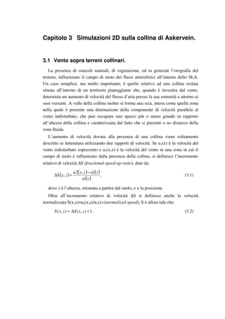 Capitolo 3 Simulazioni 2D sulla collina di Askervein.
3.1 Vento sopra terreni collinari.
La presenza di ostacoli naturali, di vegetazione, ed in generale l’orografia del
terreno, influenzano il campo di moto dei flussi atmosferici all’interno dello SLA.
Un caso semplice, ma molto importante, è quello relativo ad una collina isolata
situata all’interno di un territorio pianeggiante che, quando è investita dal vento,
determina un aumento di velocità del flusso d’aria presso la sua sommità e attorno ai
suoi versanti. A valle della collina inoltre si forma una scia, intesa come quella zona
nella quale è presente una diminuzione della componente di velocità parallela al
vento indisturbato, che può occupare uno spazio più o meno grande in rapporto
all’altezza della collina e caratterizzata dal fatto che si presenti o no distacco della
vena fluida.
L’aumento di velocità dovuta alla presenza di una collina viene solitamente
descritto in letteratura utilizzando due rapporti di velocità. Se u1(z) è la velocità del
vento indisturbato sopravento e u2(x,z) è la velocità del vento in una zona in cui il
campo di moto è influenzato dalla presenza della collina, si definisce l’incremento
relativo di velocità ∆S (fractional speed-up ratio), dato da:
( ) ( ) ( )
( )zu
zuzxu
zxS
1
1,2
,
−
=∆ , (3.1)
dove z è l’altezza, misurata a partire dal suolo, e x la posizione.
Oltre all’incremento relativo di velocità ∆S si definisce anche la velocità
normalizzata S(x,z)=u2(x,z)/u1(z) (normalized speed), S è allora tale che:
1),(),( +∆= zxSzxS . (3.2)
 