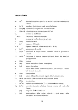VII
Nomenclatura
Ah [m2
] area mediamente occupata da un ostacolo sulla parete (formula di
Lettau)
a0 [m-1
] grandezza di riferimento per il vento alla Ekman
cp [J/kg K] calore specifico a pressione costante dell’aria
cv [J/kg K] calore specifico a volume costante dell’aria
Cµ costante dei modelli k-ε
C1, C2, C3 costanti del modello standard k-ε
E costante del profilo di velocità del vento
e [J/kg] energia specifica
f [s-1
] parametro di Coriolis
Fx, Fy rapporto di velocità definite dalle (1.54) e (1.55)
g [m/s2
] accelerazione di gravità
Gk [kg/m s3
] produzione di energia cinetica turbolenta dovuta ai gradienti di
velocità
Gb [kg/m s3
] produzione di energia cinetica turbolenta dovuta alle forze di
galleggiamento
h [J/kg] entalpia
h [m] altezza media delle asperità di una parete
h [m] altezza di gradiente
h+
altezza delle asperità h adimensionalizzata con la velocità d’attrito
e la viscosità cinematica
h0 [J/kg] entalpia totale
H [m] altezza della collina misurata rispetto al territorio circostante
H0 [W/m kg] flusso di calore per unità di densità ed unità d’area
i [J/kg] energia interna
k [m2
/s2
] energia cinetica turbolenta, TKE (Turbulent Kinetic Energy)
KM [m2
/s] viscosità cinematica effettiva, ritenuta costante nel vento alla
Ekman
L [m] lunghezza di Monin-Obukhov
L [m] semi-ampiezza della collina, misurata a metà altezza nella
direzione di provenienza del vento
 