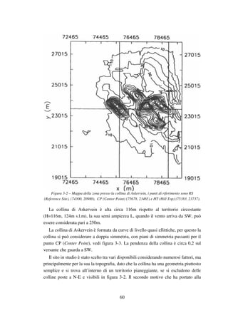 60
Figura 3-2 – Mappa della zona presso la collina di Askervein, i punti di riferimento sono RS
(Reference Site), (74300, 20980), CP (Center Point) (75678, 23465) e HT (Hill Top) (75383, 23737).
La collina di Askervein è alta circa 116m rispetto al territorio circostante
(H=116m, 124m s.l.m), la sua semi ampiezza L, quando il vento arriva da SW, può
essere considerata pari a 250m.
La collina di Askervein è formata da curve di livello quasi ellittiche, per questo la
collina si può considerare a doppia simmetria, con piani di simmetria passanti per il
punto CP (Center Point), vedi figura 3-3. La pendenza della collina è circa 0,2 sul
versante che guarda a SW.
Il sito in studio è stato scelto tra vari disponibili considerando numerosi fattori, ma
principalmente per la sua la topografia, dato che la collina ha una geometria piuttosto
semplice e si trova all’interno di un territorio pianeggiante, se si escludono delle
colline poste a N-E e visibili in figura 3-2. Il secondo motivo che ha portato alla
 