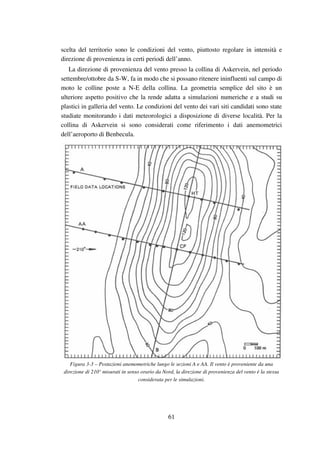 61
scelta del territorio sono le condizioni del vento, piuttosto regolare in intensità e
direzione di provenienza in certi periodi dell’anno.
La direzione di provenienza del vento presso la collina di Askervein, nel periodo
settembre/ottobre da S-W, fa in modo che si possano ritenere ininfluenti sul campo di
moto le colline poste a N-E della collina. La geometria semplice del sito è un
ulteriore aspetto positivo che la rende adatta a simulazioni numeriche e a studi su
plastici in galleria del vento. Le condizioni del vento dei vari siti candidati sono state
studiate monitorando i dati meteorologici a disposizione di diverse località. Per la
collina di Askervein si sono considerati come riferimento i dati anemometrici
dell’aeroporto di Benbecula.
Figura 3-3 – Postazioni anemometriche lungo le sezioni A e AA. Il vento è proveniente da una
direzione di 210° misurati in senso orario da Nord, la direzione di provenienza del vento è la stessa
considerata per le simulazioni.
 