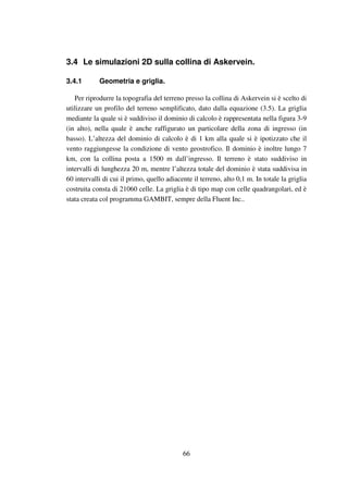 66
3.4 Le simulazioni 2D sulla collina di Askervein.
3.4.1 Geometria e griglia.
Per riprodurre la topografia del terreno presso la collina di Askervein si è scelto di
utilizzare un profilo del terreno semplificato, dato dalla equazione (3.5). La griglia
mediante la quale si è suddiviso il dominio di calcolo è rappresentata nella figura 3-9
(in alto), nella quale è anche raffigurato un particolare della zona di ingresso (in
basso). L’altezza del dominio di calcolo è di 1 km alla quale si è ipotizzato che il
vento raggiungesse la condizione di vento geostrofico. Il dominio è inoltre lungo 7
km, con la collina posta a 1500 m dall’ingresso. Il terreno è stato suddiviso in
intervalli di lunghezza 20 m, mentre l’altezza totale del dominio è stata suddivisa in
60 intervalli di cui il primo, quello adiacente il terreno, alto 0,1 m. In totale la griglia
costruita consta di 21060 celle. La griglia è di tipo map con celle quadrangolari, ed è
stata creata col programma GAMBIT, sempre della Fluent Inc..
 