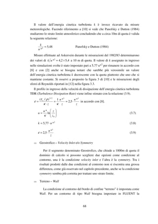 68
Il valore dell’energia cinetica turbolenta k è invece ricavato da misure
meteorologiche. Facendo riferimento a [10] si vede che Panofsky e Dutton (1984)
studiarono lo strato limite atmosferico concludendo che a circa 10m di quota è valida
la seguente relazione:
48,5
*2
≈
u
k
Panofsky e Dutton (1984)
Misure effettuate ad Askervein durante le misurazioni del 1982/83 determinarono
dei valori di 4,52,4*2
÷≈uk a 10 m di quota. Il valore di k assegnato in ingresso
nelle simulazioni svolte è stato impostato pari a 5,77 u*2
per rimanere in accordo con
[8] e con [2] anche se bisogna notare che sarebbe più verosimile un valore
dell’energia cinetica turbolenta k decrescente con la quota piuttosto che uno che si
mantiene costante. Si osservi a proposito la figura 3 di [10] e le misurazioni degli
sforzi di Reynolds riportati in [12] nella figura 3.3.
Il profilo in ingresso della velocità di dissipazione dell’energia cinetica turbolenta
TDR (Turbulence Dissipation Rate) viene infine stimato con la relazione (3.9).
z
u
z
u
z
w
332/3
*
5,2
*1)/(
⋅≈=
⋅
=
κκ
ρτ
ε in accordo con [8].






=
0
ln
*
z
zu
u
κ
(3.7)
2
*77,5 uk ⋅= (3.8)
z
u 3
*
5,2 ⋅=ε (3.9)
Geostrofico – Velocity Inlet e/o Symmetry
Per il segmento denominato Geostrofico, che chiude a 1000m di quota il
dominio di calcolo si possono scegliere due opzioni come condizione al
contorno, una è la condizione velocity inlet e l’altra è la symmetry. Tra i
risultati prodotti dalle due condizioni al contorno non si riscontra una grossa
differenza, come già osservato nel capitolo precedente, anche se la condizione
symmetry sembra più corretta per trattare uno strato limite.
Terreno – Wall
La condizione al contorno del bordo di confine “terreno” è impostata come
Wall. Per un contorno di tipo Wall bisogna impostare in FLUENT la
 