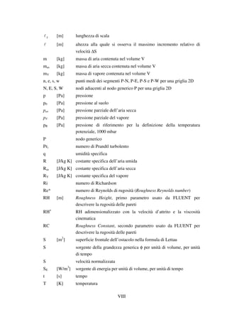 VIII
S [m] lunghezza di scala
[m] altezza alla quale si osserva il massimo incremento relativo di
velocità ∆S
m [kg] massa di aria contenuta nel volume V
mas [kg] massa di aria secca contenuta nel volume V
mV [kg] massa di vapore contenuta nel volume V
n, e, s, w punti medi dei segmenti P-N, P-E, P-S e P-W per una griglia 2D
N, E, S, W nodi adiacenti al nodo generico P per una griglia 2D
p [Pa] pressione
p0 [Pa] pressione al suolo
pas [Pa] pressione parziale dell’aria secca
pV [Pa] pressione parziale del vapore
pR [Pa] pressione di riferimento per la definizione della temperatura
potenziale, 1000 mbar
P nodo generico
Prt numero di Prandtl turbolento
q umidità specifica
R [J/kg K] costante specifica dell’aria umida
Ras [J/kg K] costante specifica dell’aria secca
RV [J/kg K] costante specifica del vapore
Ri numero di Richardson
Re* numero di Reynolds di rugosità (Roughness Reynolds number)
RH [m] Roughness Height, primo parametro usato da FLUENT per
descrivere la rugosità delle pareti
RH+
RH adimensionalizzato con la velocità d’attrito e la viscosità
cinematica
RC Roughness Constant, secondo parametro usato da FLUENT per
descrivere la rugosità delle pareti
S [m2
] superficie frontale dell’ostacolo nella formula di Lettau
S sorgente della grandezza generica φ per unità di volume, per unità
di tempo
S velocità normalizzata
SE [W/m3
] sorgente di energia per unità di volume, per unità di tempo
t [s] tempo
T [K] temperatura
 