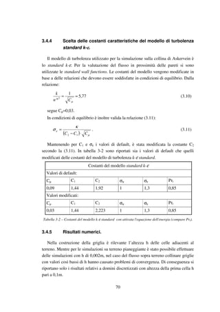 70
3.4.4 Scelta delle costanti caratteristiche del modello di turbolenza
standard k-εεεε.
Il modello di turbolenza utilizzato per la simulazione sulla collina di Askervein è
lo standard k-ε. Per la valutazione del flusso in prossimità delle pareti si sono
utilizzate le standard wall functions. Le costanti del modello vengono modificate in
base a delle relazioni che devono essere soddisfatte in condizioni di equilibrio. Dalla
relazione:
77,5
1
*2
≈=
µCu
k
(3.10)
segue Cµ=0,03.
In condizioni di equilibrio è inoltre valida la relazione (3.11):
( ) µ
ε
κ
σ
CCC ⋅−
=
12
. (3.11)
Mantenendo per C1 e σε i valori di default, è stata modificata la costante C2
secondo la (3.11). In tabella 3-2 sono riportati sia i valori di default che quelli
modificati delle costanti del modello di turbolenza k-ε standard.
Costanti del modello standard k-ε
Valori di default:
Cµ C1 C2 σκ σε Prt
0,09 1,44 1,92 1 1,3 0,85
Valori modificati:
Cµ C1 C2 σκ σε Prt
0,03 1,44 2,223 1 1,3 0,85
Tabella 3-2 – Costanti del modello k-ε standard con attivata l'equazione dell'energia (compare Prt).
3.4.5 Risultati numerici.
Nella costruzione della griglia è rilevante l’altezza h delle celle adiacenti al
terreno. Mentre per le simulazioni su terreno pianeggiante è stato possibile effettuare
delle simulazioni con h di 0,002m, nel caso del flusso sopra terreno collinare griglie
con valori così bassi di h hanno causato problemi di convergenza. Di conseguenza si
riportano solo i risultati relativi a domini discretizzati con altezza della prima cella h
pari a 0,1m.
 