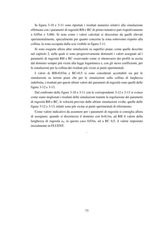 73
In figura 3-10 e 3-11 sono riportati i risultati numerici relativi alla simulazione
effettuata con i parametri di rugosità RH e RC di primo tentativo pari rispettivamente
a 0,05m e 5,886. Si nota come i valori calcolati si discostino da quelli rilevati
sperimentalmente, specialmente per quanto concerne la zona sottovento rispetto alla
collina, la zona occupata dalla scia visibile in figura 3-11.
Si sono eseguite allora altre simulazioni su superfici piane, come quelle descritte
nel capitolo 2, nelle quali si sono progressivamente diminuiti i valori assegnati ad i
parametri di rugosità RH e RC osservando come si ottenessero dei profili in uscita
dal dominio sempre più vicini alla legge logaritmica e, con gli stessi coefficienti, per
le simulazioni per la collina dei risultati più vicini ai punti sperimentali.
I valori di RH=0,03m e RC=0,5 si sono considerati accettabili sia per le
simulazioni su terreni piani che per le simulazioni sulla collina di larghezza
indefinita, i risultati per questi ultimi valori dei parametri di rugosità sono quelli delle
figure 3-12 e 3-13.
Dal confronto delle figure 3-10 e 3-11 con le corrispondenti 3-12 e 3-13 si evince
come siano migliorati i risultati delle simulazioni tramite la regolazione dei parametri
di rugosità RH e RC, le velocità previste dalle ultime simulazioni svolte, quelle delle
figure 3-12 e 3-13, infatti sono più vicine ai punti sperimentali di riferimento.
Come valore indicativo da assumere per i parametri di rugosità si consiglia allora
di assegnare, quando si discretezza il dominio con h=0,1m, ad RH il valore della
lunghezza di rugosità z0, in questo caso 0,03m, ed a RC 0,5, il valore impostato
inizialmente in FLUENT.
.
 
