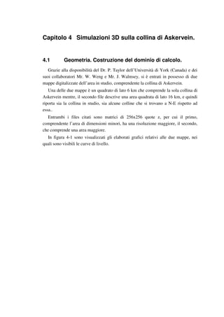 Capitolo 4 Simulazioni 3D sulla collina di Askervein.
4.1 Geometria. Costruzione del dominio di calcolo.
Grazie alla disponibilità del Dr. P. Taylor dell’Università di York (Canada) e dei
suoi collaboratori Mr. W. Weng e Mr. J. Walmsey, si è entrati in possesso di due
mappe digitalizzate dell’area in studio, comprendente la collina di Askervein.
Una delle due mappe è un quadrato di lato 6 km che comprende la sola collina di
Askervein mentre, il secondo file descrive una area quadrata di lato 16 km, e quindi
riporta sia la collina in studio, sia alcune colline che si trovano a N-E rispetto ad
essa..
Entrambi i files citati sono matrici di 256x256 quote z, per cui il primo,
comprendente l’area di dimensioni minori, ha una risoluzione maggiore, il secondo,
che comprende una area maggiore.
In figura 4-1 sono visualizzati gli elaborati grafici relativi alle due mappe, nei
quali sono visibili le curve di livello.
 