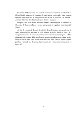 78
La matrice 80x80 di vertici così costruita è stata quindi importata all’interno di un
file di Gambit attraverso il comando di importazione vertici, ed è stata generata
mediante una procedura di interpolazione di vertici la superficie che andava a
costituire il terreno, il confine inferiore del dominio di calcolo.
In figura 4-4 si vede, in alto, la matrice 80x80 di vertici importati all’interno di un
file .dbs di Gambit, in basso è invece rappresentata la superficie interpolante tali
vertici.
Al fine di costruire il dominio di calcolo, dovendo studiare una condizione di
vento proveniente da direzione di 210° misurati in senso orario da Nord, si è
disegnato un volume di calcolo, delimitato superiormente da un rettangolo a 1000m
di quota e inferiormente dalla superficie del terreno, precedentemente creata, le altre
facce di confine sono state invece create mediante piani verticali, rispettivamente
parallele e normali alla direzione di provenienza del vento, come rappresentato in
figura 4-5.
 