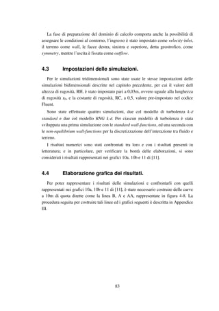 83
La fase di preparazione del dominio di calcolo comporta anche la possibilità di
assegnare le condizioni al contorno, l’ingresso è stato impostato come velocity-inlet,
il terreno come wall, le facce destra, sinistra e superiore, detta geostrofico, come
symmetry, mentre l’uscita è fissata come outflow.
4.3 Impostazioni delle simulazioni.
Per le simulazioni tridimensionali sono state usate le stesse impostazioni delle
simulazioni bidimensionali descritte nel capitolo precedente, per cui il valore dell
altezza di rugosità, RH, è stato impostato pari a 0,03m, ovvero uguale alla lunghezza
di rugosità z0, e la costante di rugosità, RC, a 0,5, valore pre-impostato nel codice
Fluent.
Sono state effettuate quattro simulazioni, due col modello di turbolenza k-ε
standard e due col modello RNG k-ε. Per ciascun modello di turbolenza è stata
sviluppata una prima simulazione con le standard wall-functions, ed una seconda con
le non-equilibrium wall-functions per la discretizzazione dell’interazione tra fluido e
terreno.
I risultati numerici sono stati confrontati tra loro e con i risultati presenti in
letteratura; e in particolare, per verificare la bontà delle elaborazioni, si sono
considerati i risultati rappresentati nei grafici 10a, 10b e 11 di [11].
4.4 Elaborazione grafica dei risultati.
Per poter rappresentare i risultati delle simulazioni e confrontarli con quelli
rappresentati nei grafici 10a, 10b e 11 di [11], è stato necessario costruire delle curve
a 10m di quota dirette come la linea B, A e AA, rappresentate in figura 4-8. La
procedura seguita per costruire tali linee ed i grafici seguenti è descritta in Appendice
III.
 