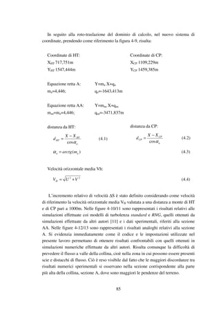 85
In seguito alla roto-traslazione del dominio di calcolo, nel nuovo sistema di
coordinate, prendendo come riferimento la figura 4-9, risulta:
Coordinate di HT:
XHT 717,751m
YHT 1547,444m
Coordinate di CP:
XCP 1109,229m
YCP 1459,385m
Equazione retta A: Y=ma X+qa
ma=4,446; qa=-1643,413m
Equazione retta AA: Y=maa X+qaa
maa=ma=4,446; qaa=-3471,837m
distanza da HT:
a
HT
HT
XX
d
αcos
−
= (4.1)
distanza da CP:
a
CP
CP
XX
d
αcos
−
= (4.2)
)( aa marctg=α (4.3)
Velocità orizzontale media Vh:
22
VUVH += (4.4)
L’incremento relativo di velocità ∆S è stato definito considerando come velocità
di riferimento la velocità orizzontale media VH valutata a una distanza a monte di HT
e di CP pari a 1000m. Nelle figure 4-10/11 sono rappresentati i risultati relativi alle
simulazioni effettuate coi modelli di turbolenza standard e RNG, quelli ottenuti da
simulazioni effettuate da altri autori [11] e i dati sperimentali, riferiti alla sezione
AA. Nelle figure 4-12/13 sono rappresentati i risultati analoghi relativi alla sezione
A. Si evidenzia immediatamente come il codice e le impostazioni utilizzate nel
presente lavoro permettano di ottenere risultati confrontabili con quelli ottenuti in
simulazioni numeriche effettuate da altri autori. Risulta comunque la difficoltà di
prevedere il flusso a valle della collina, cioè nella zona in cui possono essere presenti
scie e distacchi di flusso. Ciò è reso visibile dal fatto che le maggiori discordanze tra
risultati numerici sperimentali si osservano nella sezione corrispondente alla parte
più alta della collina, sezione A, dove sono maggiori le pendenze del terreno.
 