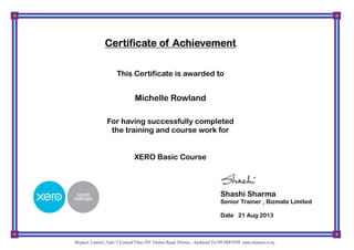XERO Basic Course
Certificate of AchievementCertificate of AchievementCertificate of AchievementCertificate of Achievement
This Certificate is awarded to
Michelle Rowland
For having successfully completed
the training and course work for
Shashi Sharma
Senior Trainer , Bizmate Limited
Date 21 Aug 2013
Bizmate Limited ,Suite 3 Ground Floor,101 Station Road, Penrose, Auckland Tel 09-9481050 www.bizmate.co.nz
 