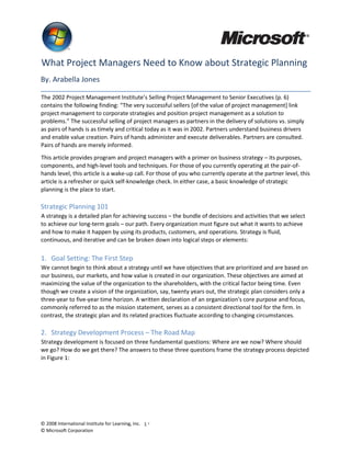 © 2008 International Institute for Learning, Inc. 1 ®
© Microsoft Corporation
What Project Managers Need to Know about Strategic Planning
By. Arabella Jones
The 2002 Project Management Institute’s Selling Project Management to Senior Executives (p. 6)
contains the following finding: “The very successful sellers [of the value of project management] link
project management to corporate strategies and position project management as a solution to
problems.” The successful selling of project managers as partners in the delivery of solutions vs. simply
as pairs of hands is as timely and critical today as it was in 2002. Partners understand business drivers
and enable value creation. Pairs of hands administer and execute deliverables. Partners are consulted.
Pairs of hands are merely informed.
This article provides program and project managers with a primer on business strategy – its purposes,
components, and high-level tools and techniques. For those of you currently operating at the pair-of-
hands level, this article is a wake-up call. For those of you who currently operate at the partner level, this
article is a refresher or quick self-knowledge check. In either case, a basic knowledge of strategic
planning is the place to start.
Strategic Planning 101
A strategy is a detailed plan for achieving success – the bundle of decisions and activities that we select
to achieve our long-term goals – our path. Every organization must figure out what it wants to achieve
and how to make it happen by using its products, customers, and operations. Strategy is fluid,
continuous, and iterative and can be broken down into logical steps or elements:
1. Goal Setting: The First Step
We cannot begin to think about a strategy until we have objectives that are prioritized and are based on
our business, our markets, and how value is created in our organization. These objectives are aimed at
maximizing the value of the organization to the shareholders, with the critical factor being time. Even
though we create a vision of the organization, say, twenty years out, the strategic plan considers only a
three-year to five-year time horizon. A written declaration of an organization's core purpose and focus,
commonly referred to as the mission statement, serves as a consistent directional tool for the firm. In
contrast, the strategic plan and its related practices fluctuate according to changing circumstances.
2. Strategy Development Process – The Road Map
Strategy development is focused on three fundamental questions: Where are we now? Where should
we go? How do we get there? The answers to these three questions frame the strategy process depicted
in Figure 1:
 