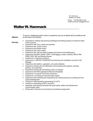 Walter W. Hammack
Objective
To secure a challenging position where my experience and can do attitude will be a benefit as well
as add value to the company.
Summary
• Successful in meeting new technical challenges and finding solutions to meet the needs
of the customer.
• Experience with Cisco routers and switches
• Experience with Juniper routers
• Experience with Alcatel routers
• Experience with Ciena routers
• Experience with LAN and WAN concepts and end-to-end troubleshooting
• Experience with BGP, EIGRP, OSPF, VLAN tagging, routers, switches, MPLS VPN,
IPSEC VPN, VRF and Remote Access.
• Experience in Telecommunications.
• Experience in VOIP/SIP TRUNK/DATA provisioning and installations as well as Call
Manager
• Experience with platform, application, and portal validation
• Experience working with and effectively communicating with suppliers, business
partners, and customers
• Experience working with and leading a team on projects
• Experience with POS applications Retail and Hospitality
• Experience in Customer Call Center activations
• Experience in providing pre and post sales support
• Experience with interfacing with engineering and network planning on existing and new
product development.
• Proficient in defining testing requirements for UAT’s
• Proficient in responding to RFP’s and RFI’s
• Dedicated, hard working individual with good verbal, written and interpersonal
communication skills.
• Works well in both team environments and individual assignments.
23 Linden ave.
Newark, Oh 43055
Phone 740-405-5803 ( Cell )
E-Mail hammack.lucky@gmail.com
 