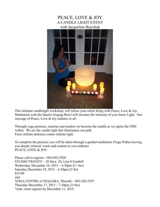 PEACE, LOVE & JOY
A CANDLE LIGHT EVENT
with Jacqueline Boychuk
This intimate candlelight workshop, will infuse your entire being with Peace, Love & Joy.
Meditation with the Quartz Singing Bowl will increase the intensity of your Inner Light. Our
message of Peace, Love & Joy radiates to all.
Through yoga postures, mantras and mudras we become the candle as we ignite the FIRE
within. We are the candle light that illuminates our path.
From infinite darkness comes infinite light.
To complete the practice you will be taken through a guided meditation (Yoga Nidra) leaving
you deeply relaxed, warm and content as you embrace
PEACE, LOVE & JOY.
Please call to register - 905-892-2920
STUDIO TWENTY – 20 Hwy. 20, Unit 8 Fonthill
Wednesday December 16, 2015 – 6:30pm (2+ hrs)
Saturday December 19, 2015 – 6:30pm (2+hr)
$25.00
and
YOGA CENTRE of NIAGARA, Thorold – 905-328-3397
Thursday December 17, 2015 – 7:30pm (2+hrs)
*note: must register by December 11, 2015
 