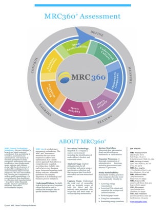 MRC360° Assessment
ABOUT MRC360°
MRC, Smart Technology
Solutions - We are California’s
largest and most respected
consultancy firm specializing in
workflow assessment and
optimization. Our business is
uniquely positioned to help
companies understand true cost
breakdown, asset deployment,
usage patterns and volumes
along with the development of
sustainable working practices
and continuous improvement
initiatives. We have successfully
led Fortune 500 companies as
well as small organizations – in
every industry from healthcare
to education and manufacturing
– to achieve better financial
results, improve operational
efficiency and reduce
environmental impact.
MRC 360 A revolutionary
assessment methodology. The
MRC 360° Assessment
measures the core areas
required to achieve true
optimization. It is a multi-
source approach that delivers a
comprehensive snapshot,
providing clear visibility into
each of seven core business
areas. Integrated reporting tools
deliver concrete, actionable
guidelines for complete
alignment of all technology and
business process initiatives.
Understand Culture: In-depth
look at the key factors of corporate
culture that can be used to
confirm that strategies align to
specific business objectives.
Inventory Technology:
Snapshot of a company’s
current environment
including the identification of
underutilized, obsolete and
redundant assets.
Analyze Usage: Capture
utilization data for all
technology and assets using a
non-invasive collection tool
that captures data from both
networked and non-networked
assets.
Capture Costs: Understand
the total cost of ownership
with an in-depth review of
both the direct and the
indirect costs associated with
technology and asset usage as
well as ongoing maintenance.
Review Workflow:
Blueprints how information
flows and identifies any
bottlenecks or inefficiencies.
Examine Processes: A
thorough examination of
administrative functions
including procurement and
internal IT processes.
Study Sustainability:
Sustainable working practices
help companies become more
environmentally friendly by:
Lowering energy
consumption
Lowering CO2 output and
emissions for an improved
carbon footprint
Reducing paper waste
Using less consumables
Remaining energy conscious
LOCATIONS
MRC Headquarters
5657 Copley Drive
San Diego, CA 92111
P/858-573-6300 F/858-573-1964
MRC, Orange County
15265 Alton Parkway, Ste 100
Irvine, CA 92618
MRC, Los Angeles
17700 Castleton Street, #155
City of Industry, CA 91748
MRC, Silicon Valley
3065 Olcott Street
Santa Clara, CA 95954
MRC, Emeryville
2000 Powell Street, Suite 500
Emeryville CA 94608
MRC, Livermore
7500 National Drive
Livermore, CA 94550
MRC, San Francisco
500 Howard Street, Suite 100
San Francisco, CA 94105
www.mrc360.com
Q 2010. MRC, Smart Technology Solutions
 