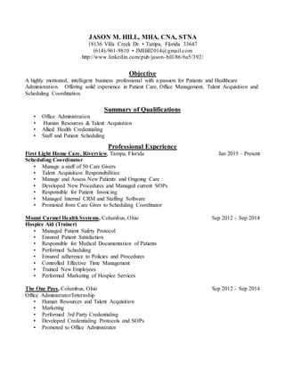 JASON M. HILL, MHA, CNA, STNA
18136 Villa Creek Dr. • Tampa, Florida 33647
(614)-961-9810 • JMHill2014@gmail.com
http://www.linkedin.com/pub/jason-hill/86/6a5/392/
Objective
A highly motivated, intelligent business professional with a passion for Patients and Healthcare
Administration. Offering solid experience in Patient Care, Office Management, Talent Acquisition and
Scheduling Coordination.
Summary of Qualifications
• Office Administration
• Human Resources & Talent Acquisition
• Allied Health Credentialing
• Staff and Patient Scheduling
Professional Experience
First Light Home Care, Riverview, Tampa, Florida Jan 2015 – Present
Scheduling Coordinator
• Manage a staff of 50 Care Givers
• Talent Acquisition Responsibilities
• Manage and Assess New Patients and Ongoing Care
• Developed New Procedures and Managed current SOPs
• Responsible for Patient Invoicing
• Managed Internal CRM and Staffing Software
• Promoted from Care Giver to Scheduling Coordinator
Mount Carmel Health Systems, Columbus, Ohio Sep 2012 - Sep 2014
Hospice Aid (Trainer)
• Managed Patient Safety Protocol
• Ensured Patient Satisfaction
• Responsible for Medical Documentation of Patients
• Performed Scheduling
• Ensured adherence to Policies and Procedures
• Controlled Effective Time Management
• Trained New Employees
• Performed Marketing of Hospice Services
The One Pass, Columbus, Ohio Sep 2012 - Sep 2014
Office Administrator/Internship
• Human Resources and Talent Acquisition
• Marketing
• Performed 3rd Party Credentialing
• Developed Credentialing Protocols and SOPs
• Promoted to Office Administrator
 