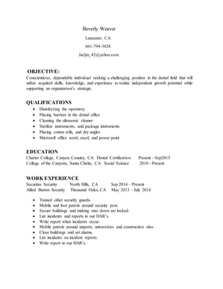 Beverly Weaver
Lancaster, CA
661-794-3828
Jaclyn_42@yahoo.com
OBJECTIVE:
Conscientious, dependable individual seeking a challenging position in the dental field that will
utilize acquired skills, knowledge, and experience to realize independent growth potential while
supporting an organization’s strategic.
QUALIFICATIONS
 Disinfecting the operatory
 Placing barriers in the dental office
 Cleaning the ultrasonic cleaner
 Sterilize instruments, and package instruments
 Placing cotton rolls, and dry angles
 Microsoft office word, excel, and power point
EDUCATION
Charter College, Canyon Country, CA Dental Certification Present - Sep2015
College of the Canyons, Santa Clarita, CA Social Science 2010 - Present
WORK EXPERIENCE
Securitas Security North Hills, CA Sep 2014 – Present
Allied Barton Security Thousand Oaks, CA May 2013 – July 2014
 Trained other security guards.
 Mobile and foot patrols around security post.
 Secure buildings and making sure doors are locked.
 List incidents and reports in our DAR’s.
 Write report when incidents occur.
 Mobile patrols around airports, universities and construction sites
 Close buildings and set alarms.
 List incidents on incident reports.
 Write report in our DAR’s.
 