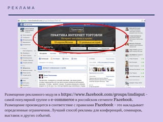 Р Е К Л А М А
Размещение рекламного модуля в https://www.facebook.com/groups/imdisput - самой
популярной группе о e-commerce в российском сегменте Facebook. Размещение
производится в соответствие с правилами Facebook - это накладывает определенные
ограничения. Лучший способ рекламы для конференций, семинаров, выставок и
других событий.
 