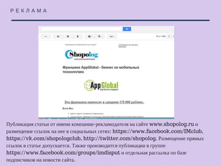 Р Е К Л А М А
Публикация статьи от имени компании-рекламодателя на сайте www.shopolog.ru и
размещение ссылок на нее в социальных сетях: https://www.facebook.com/IMclub,
https://vk.com/shopologclub, http://twitter.com/shopolog. Размещение прямых ссылок
в статье допускается. Также производится публикации в группе
https://www.facebook.com/groups/imdisput и отдельная рассылка по базе
подписчиков на новости сайта.
 