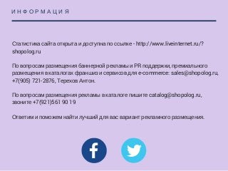 И Н Ф О Р М А Ц И Я
Статистика сайта открыта и доступна по ссылке - http://www.liveinternet.ru/?
shopolog.ru
По вопросам размещения баннерной рекламы и PR поддержки, премиального
размещения в каталогах франшиз и сервисов для e-commerce: ​​​sales@shopolog.ru,
+7(905) 721-2876, Терехов Антон.
По вопросам размещения рекламы в каталоге пишите catalog@shopolog.ru,
звоните +7(921)561 90 19
Ответим и поможем найти лучший для вас вариант рекламного размещения.
 