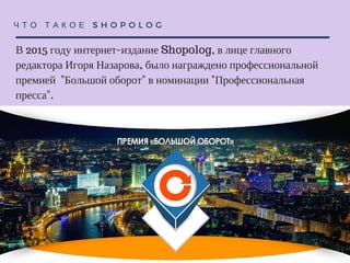 Ч Т О Т А К О Е S H O P O L O G
В 2015 году интернет-издание Shopolog, в лице главного редактора
Игоря Назарова, было награждено профессиональной премией
"Большой оборот" в номинации "Профессиональная пресса".
 