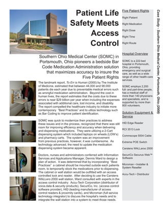 Patient Life
Safety Meets
Access
Control
Southern Ohio Medical Center (SOMC) in
Portsmouth, Ohio pioneers a bedside Bar
Code Medication Administration solution
that maximizes accuracy to insure the
Five Patient Rights
The landmark report, To Err is Human (2000) by The Institute
of Medicine, estimated that between 44,000 and 98,000
patients die each year due to preventable medical errors such
as wrongful medication administration. Beyond the cost in
human lives, the report estimates that the costs due to these
errors is near $29 billion per year when including the expenses
associated with additional care, lost income, and disability.
The report compelled the healthcare industry to initiate more
contemporary “Best Practices” and to utilize technology such
as Bar Coding to improve patient identification.
SOMC was quick to modernize their practices to address
these issues and in the process, recognized that there was still
room for improving efficiency and accuracy when delivering
and dispensing medications. They were utilizing a 2-Cart
dispensing system which included laptops on wheels (LOW’s)
and pharmacy carts. The system was an improvement
from previous practices, however, it was cumbersome. As
technology advanced, the need to update the medication
dispensing system became apparent.
Doctors, nurses and administrators conferred with Information
Services and Applications Manager, Dennis Ward to design a
plan of action. It was determined that by incorporating “Best
Practices” a cabinet should be mounted outside each patients
room, to temporarily stock the medications prior to dispensing.
The cabinet or wall station would be outfitted with an access
controlled lock and reader. After deciding to use the Carstens
WALLero 2000 wall station, Ward consulted with experts in the
access control industry: Accu-Tech Corporation (distributor of
voice,data & security products), SecuriCo, Inc. (access control
software provider), HID (leading manufacturer of access
control readers & proximity cards), and Microman (full service
technology integrator) to discuss the hospital’s needs and to
integrate the wall station into a system to meet those needs.
Five Patient Rights
Right Patient
Right Medication
Right Dose
Right Time
Right Route
Hospital Overview
SOMC is a 222-bed
hospital in Portsmouth,
Ohio, providing
emergency and surgical
care, as well as a wide
range of other health-care
services.
SOMC employs 2,200
full- and part-time people,
has a medical staff of
more than 140 physicians
and specialists, and is
supported by more than
800 volunteers.
Solution Equipment &
Service
HID Edge Reader
RCI 3513 Lock
Commscope 5504 Cable
Extreme POE Switch
Carstens WALLaroo 2000
SecuriCo Securus Web™
Software
Microman • Installer &
System Reseller
Accu-Tech • Distributor
CaseStudy-SouthernOhioMedicalCenter,Portsmouth,Ohio(2008)
 