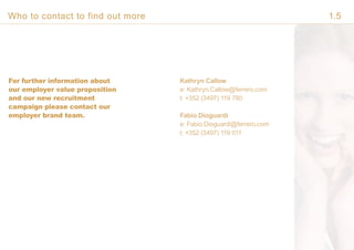 For further information about
our employer value proposition
and our new recruitment
campaign please contact our
employer brand team.
Kathryn Callow
e: Kathryn.Callow@ferrero.com
t: +352 (3497) 119 780
Fabio Dioguardi
e: Fabio.Dioguardi@ferrero.com
t: +352 (3497) 119 011
Who to contact to find out more 1.5
 