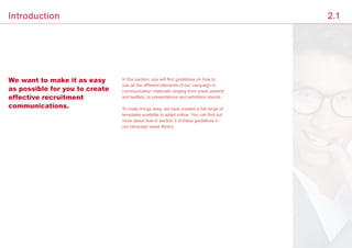 We want to make it as easy
as possible for you to create
effective recruitment
communications.
In this section, you will find guidelines on how to
use all the different elements of our campaign in
communication materials ranging from press adverts
and leaflets, to presentations and exhibition stands.
To make things easy, we have created a full range of
templates available to adapt online. You can find out
more about how in section 3 of these guidelines in
our campaign asset library.
Introduction 2.1
 