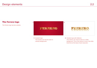 The Ferrero logo has two variants.
1.	Gradient type
This version can only be used on
colored backgrounds.
2.	Gradient type with reflection
This version can only be used on a white
background. This is the version to use in the white
brand bar at the base of each execution.
1. 2.The Ferrero logo
2.2Design elements
 
