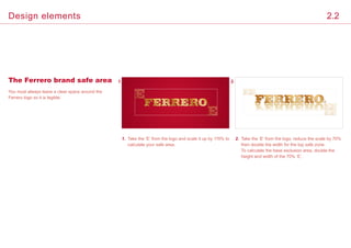 You must always leave a clear space around the
Ferrero logo so it is legible.
1. 2.The Ferrero brand safe area
1.	Take the ‘E’ from the logo and scale it up by 115% to
calculate your safe area.
2.	Take the ‘E’ from the logo, reduce the scale by 70%
then double the width for the top safe zone.
To calculate the base exclusion area, double the
height and width of the 70% ‘E’.
2.2Design elements
 