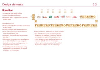 Brand bar
The brand bar must always include:
• Ferrero logo (reflection version).
• A minimum of four and a maximum of seven
product logos.
Within the brand bar:
• Product logos will differ depending on relevance
in each market.
• Product logos may differ in each execution.	
• None of the product logos should stand out
more than the Ferrero logo.
• No product logo should stand out more than
any other.
• Evenly space the product logos using the width
of the ‘E’ from the Ferrero logo as a guide.
• Vertically centre the product logos using the
height of the white brand bar.
• Horizontally centre the product logos using
the left edge of the white brand bar and the
left edge of the Ferrero logo.
Working out the size of the brand bar and its contents:
• Size of the Ferrero logo is calculated by dividing
the width of the artwork by 4. Also, it is vertically
centred using the height of the white brand bar.	
• Height of the white panel is 2.5 x the height of the
increased 120% ‘E’ from the Ferrero Logo.
• Left and right margins should be 1 x the width of
the increased 120% ‘E’ from the Ferrero logo.
120%
100% 100% 100% 100% 100% 100%
120%
120%
2.2Design elements
 